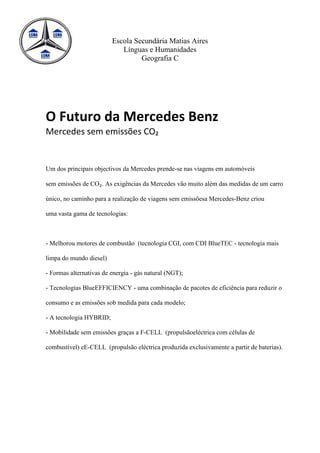 Escola Secundária Matias Aires
                            Línguas e Humanidades
                                  Geografia C




O Futuro da Mercedes Benz
Mercedes sem emissões CO₂


Um dos principais objectivos da Mercedes prende-se nas viagens em automóveis

sem emissões de CO₂. As exigências da Mercedes vão muito além das medidas de um carro

único, no caminho para a realização de viagens sem emissõesa Mercedes-Benz criou

uma vasta gama de tecnologias:



- Melhorou motores de combustão (tecnologia CGI, com CDI BlueTEC - tecnologia mais

limpa do mundo diesel)

- Formas alternativas de energia - gás natural (NGT);

- Tecnologias BlueEFFICIENCY - uma combinação de pacotes de eficiência para reduzir o

consumo e as emissões sob medida para cada modelo;

- A tecnologia HYBRID;

- Mobilidade sem emissões graças a F-CELL (propulsãoeléctrica com células de

combustível) eE-CELL (propulsão eléctrica produzida exclusivamente a partir de baterias).
 