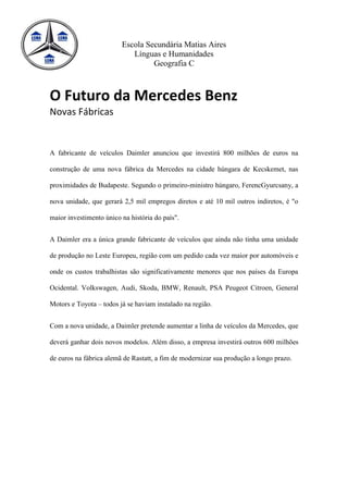 Escola Secundária Matias Aires
                            Línguas e Humanidades
                                  Geografia C



O Futuro da Mercedes Benz
Novas Fábricas


A fabricante de veículos Daimler anunciou que investirá 800 milhões de euros na

construção de uma nova fábrica da Mercedes na cidade húngara de Kecskemet, nas

proximidades de Budapeste. Segundo o primeiro-ministro húngaro, FerencGyurcsany, a

nova unidade, que gerará 2,5 mil empregos diretos e até 10 mil outros indiretos, é "o

maior investimento único na história do país".


A Daimler era a única grande fabricante de veículos que ainda não tinha uma unidade

de produção no Leste Europeu, região com um pedido cada vez maior por automóveis e

onde os custos trabalhistas são significativamente menores que nos países da Europa

Ocidental. Volkswagen, Audi, Skoda, BMW, Renault, PSA Peugeot Citroen, General

Motors e Toyota – todos já se haviam instalado na região.


Com a nova unidade, a Daimler pretende aumentar a linha de veículos da Mercedes, que

deverá ganhar dois novos modelos. Além disso, a empresa investirá outros 600 milhões

de euros na fábrica alemã de Rastatt, a fim de modernizar sua produção a longo prazo.
 