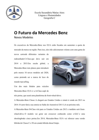 Escola Secundária Matias Aires
                            Línguas e Humanidades
                                  Geografia C




O Futuro da Mercedes Benz
Novos Modelos

Os executivos da Mercedes-Benz nos EUA estão focados em aumentar a quota de

mercado da marca na região. Para isso, eles irão adicionarum volume com uma gama de

novos carrosde diferentes variantes do

redesenhado C-Class que deve sair em

2014   e   2015.Em     escala   global,   a

Mercedes-Benz tem planos para introduzir

pelo menos 10 novos modelos até 2020,

como pretende ser a marca de luxo do

mundo top-selling.

Um dos mais falados para veículos

Mercedes-Benz EUA é a A-Class cupê de

três portas, que usará uma plataforma de front-wheel-drive.

A Mercedes-Benz Classe A chegará aos Estados Unidos e estará à venda em 2013 ou

2014. O carro fará a sua estreia no Salão do Automóvel 2011 LA no próximo mês.

A Mercedes-Benz B-Class virá para os Estados Unidos em 2013 e também será front-

wheel-drive. O modelo vai gerar um crossover conhecido como o GLC e uma

shootingbrake cinco portas.Em 2014, Mercedes-Benz EUA vai oferecer uma versão

híbrida do Classe C e 50 em estado híbrido diesel limpo.
 