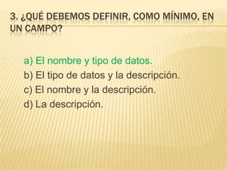3. ¿QUÉ DEBEMOS DEFINIR, COMO MÍNIMO, EN
UN CAMPO?
a) El nombre y tipo de datos.
b) El tipo de datos y la descripción.
c) El nombre y la descripción.
d) La descripción.
 