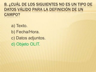 8. ¿CUÁL DE LOS SIGUIENTES NO ES UN TIPO DE
DATOS VÁLIDO PARA LA DEFINICIÓN DE UN
CAMPO?
a) Texto.
b) Fecha/Hora.
c) Datos adjuntos.
d) Objeto OLIT.
 