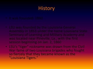 History
• It was Founded: 1860
• LSU was founded by the Louisiana General
Assembly in 1853 under the name Louisiana State
Seminary of Learning and Military Academy and
was located near Pineville, La., with the first
session beginning on Jan. 2, 1860
• LSU's "tiger" nickname was drawn from the Civil
War fame of two Louisiana brigades who fought
so fiercely that they became known as the
"Louisiana Tigers."

 