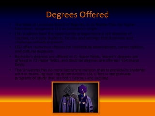 Degrees Offered
• The State of Louisiana Board of Regents, in its Master Plan for Higher
Education, designated LSU as Louisiana's single
• LSU students have the opportunity to experience a rich diversity of
courses, curricula, students, faculty, and settings that stimulate and
challenge individual growth.
• LSU offers numerous choices for intellectual development, career options,
and cultural exposure.
• Bachelor's degrees are offered in 72 major fields, master's degrees are
offered in 72 major fields, and doctoral degrees are offered in 54 major
fields.
• The University has no more important mission than to provide its students
with outstanding learning opportunities. LSU offers undergraduate
programs of study that are both rigorous and exciting.

 