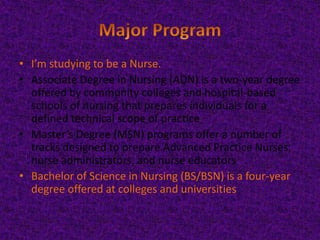 • I’m studying to be a Nurse.
• Associate Degree in Nursing (ADN) is a two-year degree
offered by community colleges and hospital-based
schools of nursing that prepares individuals for a
defined technical scope of practice
• Master’s Degree (MSN) programs offer a number of
tracks designed to prepare Advanced Practice Nurses,
nurse administrators, and nurse educators
• Bachelor of Science in Nursing (BS/BSN) is a four-year
degree offered at colleges and universities

 
