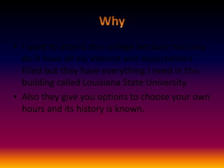 • I want to attend this college because not only
do it have all my interest and expectations
filled but they have everything I need in this
building called Louisiana State University.
• Also they give you options to choose your own
hours and its history is known.

 