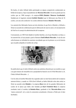 De hecho, el señor Jellinek había participado en alguna competición conduciendo un
bólido de la época y bajo el pseudónimo de MonsieurMercédès. Era tal su pasión por los
coches que en 1900 encargó a la empresa DMG (Daimler Motoren Gesellschaft,
fundada por el ingeniero alemán Gottlieb Daimler) que le fabricasen una flota de 36
coches, con una sola condición: los coches deberían llamarse Daimler-Mercedes.
Los automóviles fabricados fueron un éxito absoluto, lo que llevó a Daimler y Jellinek a
firmar un acuerdo de colaboración para la fabricación de nuevos autos y la incorporación
de Emil en el consejo de administración de la empresa.
Curiosamente, en 1903 Emil añadió el nombre familiar, con el que llamaban a su hija y a
los automóviles, al suyo propio y pasó a llamarse Emil Jellinek-Mercedes. A raíz de esto
solía bromear en infinidad de ocasiones recordando que era la primera vez en la historia
que un padre adoptaba el nombre de su hija.
Se podría decir que el señor Jellinek sentía una auténtica obsesión por ese nombre ya que
a un gran número de inmuebles de su propiedad los bautizó con él (Villa Mercedes I y II,
Chalet Jellinek-Mercedes…).
Con los años el nombre Mercedes fue cogiendo cada vez más fuerza dentro de la empresa
automovilística y cuando en 1926 (Emil Jellinek ya había fallecido ocho años atrás) se
firmó un acuerdo entre Daimler y la empresa Benz (otro de los grandes fabricantes de
coches de la época que había sido fundada por Karl Friedrich Benz) la empresa
resultante tomó el nombre de Daimler-Benz, quedando el de Mercedes-Benz como
‘marca comercial’, tal y como la conocemos actualmente. (Gracias a Pedro por el dato
facilitado).
 