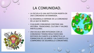 LA COMUNIDAD.
• LA ESCUELA ES UNA INSTITUCION INSERTA EN
UNA COMUNIDAD DETERMINADA.
• SU DESARROLLO DEPENDE DE LA COMUNIDAD
EN LA QUE SE INSERTA.
• CUALQUIER COMUNIDAD CONTIENE UNA
HISTORIA, TRADICIONES, CULTURA Y VALORES
PARTICULARES.
• UNA ESCUELA BIEN INTEGRADA CON LA
COMUNIDAD TENDRA RESULTADOS MAS
EXITOSOS EN CUANTO A SU IMPACTO A LA
FORMACION DE LOS NIÑOS Y EN CUANTO A SU
COMPROMISO DE DESARROLLO COMUNITARIO.
 
