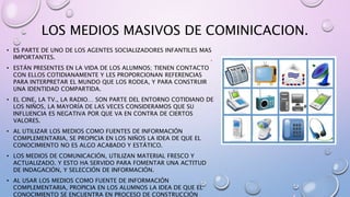 LOS MEDIOS MASIVOS DE COMINICACION.
• ES PARTE DE UNO DE LOS AGENTES SOCIALIZADORES INFANTILES MAS
IMPORTANTES.
• ESTÁN PRESENTES EN LA VIDA DE LOS ALUMNOS; TIENEN CONTACTO
CON ELLOS COTIDIANAMENTE Y LES PROPORCIONAN REFERENCIAS
PARA INTERPRETAR EL MUNDO QUE LOS RODEA, Y PARA CONSTRUIR
UNA IDENTIDAD COMPARTIDA.
• EL CINE, LA TV., LA RADIO… SON PARTE DEL ENTORNO COTIDIANO DE
LOS NIÑOS, LA MAYORÍA DE LAS VECES CONSIDERAMOS QUE SU
INFLUENCIA ES NEGATIVA POR QUE VA EN CONTRA DE CIERTOS
VALORES.
• AL UTILIZAR LOS MEDIOS COMO FUENTES DE INFORMACIÓN
COMPLEMENTARIA, SE PROPICIA EN LOS NIÑOS LA IDEA DE QUE EL
CONOCIMIENTO NO ES ALGO ACABADO Y ESTÁTICO.
• LOS MEDIOS DE COMUNICACIÓN, UTILIZAN MATERIAL FRESCO Y
ACTUALIZADO. Y ESTO HA SERVIDO PARA FOMENTAR UNA ACTITUD
DE INDAGACIÓN, Y SELECCIÓN DE INFORMACIÓN.
• AL USAR LOS MEDIOS COMO FUENTE DE INFORMACIÓN
COMPLEMENTARIA, PROPICIA EN LOS ALUMNOS LA IDEA DE QUE EL
CONOCIMIENTO SE ENCUENTRA EN PROCESO DE CONSTRUCCIÓN
 