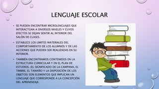 LENGUAJE ESCOLAR
• SE PUEDEN ENCONTRAR MICROLENGUAJES QUE
INTERACTÚAN A DIVERSOS NIVELES Y CUYOS
EFECTOS SE DEJAN SENTIR AL INTERIOR DEL
SALÓN DE CLASES.
• ESTABLECE LOS LIMITES MATERIALES DEL
COMPORTAMIENTO DE LOS ALUMNOS Y DE LAS
ACCIONES QUE PUEDEN SER REALIZADAS EN SU
INTERIOR.
• TAMBIÉN ENCONTRAMOS CONTENIDOS EN LA
ESTRUCTURA CURRICULAR Y EN EL PLAN DE
ESTUDIOS. (EL SIGNIFICADO DE LA CAMPANA, EL
TIMBRE, EL TAMAÑO Y LA DISPOSICIÓN DE LOS
OBJETOS) SON ELEMENTOS QUE IMPLICAN UN
LENGUAJE QUE CORRESPONDE A LA CONCEPCIÓN
DEL APRENDIZAJE.
 