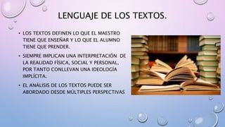 LENGUAJE DE LOS TEXTOS.
• LOS TEXTOS DEFINEN LO QUE EL MAESTRO
TIENE QUE ENSEÑAR Y LO QUE EL ALUMNO
TIENE QUE PRENDER.
• SIEMPRE IMPLICAN UNA INTERPRETACIÓN DE
LA REALIDAD FÍSICA, SOCIAL Y PERSONAL,
POR TANTO CONLLEVAN UNA IDEOLOGÍA
IMPLÍCITA.
• EL ANÁLISIS DE LOS TEXTOS PUEDE SER
ABORDADO DESDE MÚLTIPLES PERSPECTIVAS
 