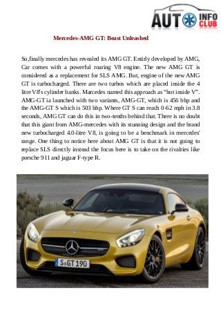 Mercedes-AMG GT: Beast Unleashed 
So,finally mercedes has revealed its AMG GT. Entirly developed by AMG, 
Car comes with a powerful roaring V8 engine. The new AMG GT is 
considered as a replacement for SLS AMG. But, engine of the new AMG 
GT is turbocharged. There are two turbos which are placed inside the 4 
litre V8's cylinder banks. Marcedes named this approach as “hot inside V”. 
AMG-GT ia launched with two variants, AMG-GT, which is 456 bhp and 
the AMG-GT S which is 503 bhp. Where GT S can reach 0-62 mph in 3.8 
seconds, AMG GT can do this in two-tenths behind that. There is no doubt 
that this giant from AMG-mercedes with its stunning design and the brand 
new turbocharged 4.0-litre V8, is going to be a benchmark in mercedes' 
range. One thing to notice here about AMG GT is that it is not going to 
replace SLS directly instead the focus here is to take on the rivalries like 
porsche 911 and jaguar F-type R. 
 