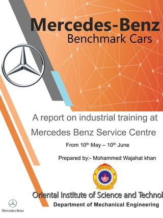 A report on industrial training at
Mercedes Benz Service Centre
Mercedes-Benz
Benchmark Cars
From 10th May – 10th June
Prepared by:- Mohammed Wajahat khan
Department of Mechanical Engineering
 