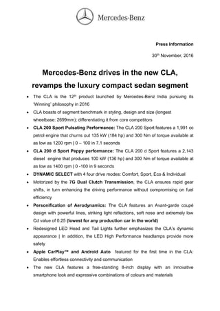 Press Information
30th November, 2016
Mercedes-Benz drives in the new CLA,
revamps the luxury compact sedan segment
 The CLA is the 12th product launched by Mercedes-Benz India pursuing its
‘Winning’ philosophy in 2016
 CLA boasts of segment benchmark in styling, design and size (longest
wheelbase: 2699mm); differentiating it from core competitors
 CLA 200 Sport Pulsating Performance: The CLA 200 Sport features a 1,991 cc
petrol engine that churns out 135 kW (184 hp) and 300 Nm of torque available at
as low as 1200 rpm | 0 – 100 in 7.1 seconds
 CLA 200 d Sport Peppy performance: The CLA 200 d Sport features a 2,143
diesel engine that produces 100 kW (136 hp) and 300 Nm of torque available at
as low as 1400 rpm | 0 -100 in 9 seconds
 DYNAMIC SELECT with 4 four drive modes: Comfort, Sport, Eco & Individual
 Motorized by the 7G Dual Clutch Transmission, the CLA ensures rapid gear
shifts, in turn enhancing the driving performance without compromising on fuel
efficiency
 Personification of Aerodynamics: The CLA features an Avant-garde coupé
design with powerful lines, striking light reflections, soft nose and extremely low
Cd value of 0.25 (lowest for any production car in the world)
 Redesigned LED Head and Tail Lights further emphasizes the CLA’s dynamic
appearance | In addition, the LED High Performance headlamps provide more
safety
 Apple CarPlay™ and Android Auto featured for the first time in the CLA:
Enables effortless connectivity and communication
 The new CLA features a free-standing 8-inch display with an innovative
smartphone look and expressive combinations of colours and materials
 