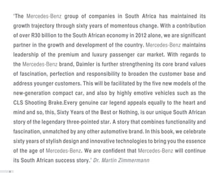 ‘The Mercedes-Benz group of companies in South Africa has maintained its
    growth trajectory through sixty years of momentous change. With a contribution
    of over R30 billion to the South African economy in 2012 alone, we are significant
    partner in the growth and development of the country. Mercedes-Benz maintains
    leadership of the premium and luxury passenger car market. With regards to
    the Mercedes-Benz brand, Daimler is further strengthening its core brand values
    of fascination, perfection and responsibility to broaden the customer base and
    address younger customers. This will be facilitated by the five new models of the
    new-generation compact car, and also by highly emotive vehicles such as the
    CLS Shooting Brake.Every genuine car legend appeals equally to the heart and
    mind and so, this, Sixty Years of the Best or Nothing, is our unique South African
    story of the legendary three-pointed star. A story that combines functionality and
    fascination, unmatched by any other automotive brand. In this book, we celebrate
    sixty years of stylish design and innovative technologies to bring you the essence
    of the age of Mercedes-Benz. We are confident that Mercedes-Benz will continue
    its South African success story.’ Dr. Martin Zimmermann
2
 
