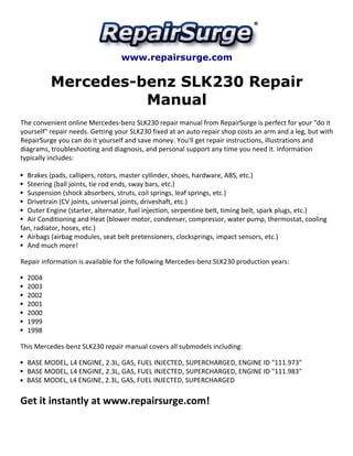 www.repairsurge.com 
Mercedes-benz SLK230 Repair 
Manual 
The convenient online Mercedes-benz SLK230 repair manual from RepairSurge is perfect for your "do it 
yourself" repair needs. Getting your SLK230 fixed at an auto repair shop costs an arm and a leg, but with 
RepairSurge you can do it yourself and save money. You'll get repair instructions, illustrations and 
diagrams, troubleshooting and diagnosis, and personal support any time you need it. Information 
typically includes: 
Brakes (pads, callipers, rotors, master cyllinder, shoes, hardware, ABS, etc.) 
Steering (ball joints, tie rod ends, sway bars, etc.) 
Suspension (shock absorbers, struts, coil springs, leaf springs, etc.) 
Drivetrain (CV joints, universal joints, driveshaft, etc.) 
Outer Engine (starter, alternator, fuel injection, serpentine belt, timing belt, spark plugs, etc.) 
Air Conditioning and Heat (blower motor, condenser, compressor, water pump, thermostat, cooling 
fan, radiator, hoses, etc.) 
Airbags (airbag modules, seat belt pretensioners, clocksprings, impact sensors, etc.) 
And much more! 
Repair information is available for the following Mercedes-benz SLK230 production years: 
2004 
2003 
2002 
2001 
2000 
1999 
1998 
This Mercedes-benz SLK230 repair manual covers all submodels including: 
BASE MODEL, L4 ENGINE, 2.3L, GAS, FUEL INJECTED, SUPERCHARGED, ENGINE ID "111.973" 
BASE MODEL, L4 ENGINE, 2.3L, GAS, FUEL INJECTED, SUPERCHARGED, ENGINE ID "111.983" 
BASE MODEL, L4 ENGINE, 2.3L, GAS, FUEL INJECTED, SUPERCHARGED 
Get it instantly at www.repairsurge.com! 

