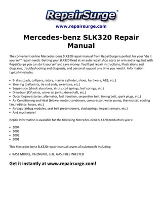 www.repairsurge.com 
Mercedes-benz SLK320 Repair 
Manual 
The convenient online Mercedes-benz SLK320 repair manual from RepairSurge is perfect for your "do it 
yourself" repair needs. Getting your SLK320 fixed at an auto repair shop costs an arm and a leg, but with 
RepairSurge you can do it yourself and save money. You'll get repair instructions, illustrations and 
diagrams, troubleshooting and diagnosis, and personal support any time you need it. Information 
typically includes: 
Brakes (pads, callipers, rotors, master cyllinder, shoes, hardware, ABS, etc.) 
Steering (ball joints, tie rod ends, sway bars, etc.) 
Suspension (shock absorbers, struts, coil springs, leaf springs, etc.) 
Drivetrain (CV joints, universal joints, driveshaft, etc.) 
Outer Engine (starter, alternator, fuel injection, serpentine belt, timing belt, spark plugs, etc.) 
Air Conditioning and Heat (blower motor, condenser, compressor, water pump, thermostat, cooling 
fan, radiator, hoses, etc.) 
Airbags (airbag modules, seat belt pretensioners, clocksprings, impact sensors, etc.) 
And much more! 
Repair information is available for the following Mercedes-benz SLK320 production years: 
2004 
2003 
2002 
2001 
This Mercedes-benz SLK320 repair manual covers all submodels including: 
BASE MODEL, V6 ENGINE, 3.2L, GAS, FUEL INJECTED 
Get it instantly at www.repairsurge.com! 
