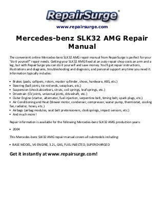 www.repairsurge.com 
Mercedes-benz SLK32 AMG Repair 
Manual 
The convenient online Mercedes-benz SLK32 AMG repair manual from RepairSurge is perfect for your 
"do it yourself" repair needs. Getting your SLK32 AMG fixed at an auto repair shop costs an arm and a 
leg, but with RepairSurge you can do it yourself and save money. You'll get repair instructions, 
illustrations and diagrams, troubleshooting and diagnosis, and personal support any time you need it. 
Information typically includes: 
Brakes (pads, callipers, rotors, master cyllinder, shoes, hardware, ABS, etc.) 
Steering (ball joints, tie rod ends, sway bars, etc.) 
Suspension (shock absorbers, struts, coil springs, leaf springs, etc.) 
Drivetrain (CV joints, universal joints, driveshaft, etc.) 
Outer Engine (starter, alternator, fuel injection, serpentine belt, timing belt, spark plugs, etc.) 
Air Conditioning and Heat (blower motor, condenser, compressor, water pump, thermostat, cooling 
fan, radiator, hoses, etc.) 
Airbags (airbag modules, seat belt pretensioners, clocksprings, impact sensors, etc.) 
And much more! 
Repair information is available for the following Mercedes-benz SLK32 AMG production years: 
2004 
This Mercedes-benz SLK32 AMG repair manual covers all submodels including: 
BASE MODEL, V6 ENGINE, 3.2L, GAS, FUEL INJECTED, SUPERCHARGED 
Get it instantly at www.repairsurge.com! 

