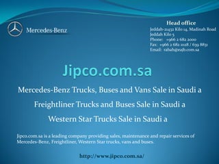 Head office
Jeddah-21432 Kilo 14, Madinah Road
Jeddah Kilo 5
Phone: +966 2 682 2000
Fax: +966 2 682 1028 / 639 8831
Email: rabah@eajb.com.sa

Mercedes-Benz Trucks, Buses and Vans Sale in Saudi a
Freightliner Trucks and Buses Sale in Saudi a
Western Star Trucks Sale in Saudi a
Jipco.com.sa is a leading company providing sales, maintenance and repair services of
Mercedes-Benz, Freightliner, Western Star trucks, vans and buses.

http://www.jipco.com.sa/

 