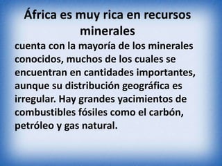 África es muy rica en recursos
minerales
cuenta con la mayoría de los minerales
conocidos, muchos de los cuales se
encuentran en cantidades importantes,
aunque su distribución geográfica es
irregular. Hay grandes yacimientos de
combustibles fósiles como el carbón,
petróleo y gas natural.
 