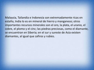Malaysia, Tailandia e Indonesia son extremadamente ricas en
estaño, India lo es en mineral de hierro y manganeso; otros
importantes recursos minerales son el oro, la plata, el uranio, el
cobre, el plomo y el cinc; las piedras preciosas, como el diamante,
se encuentran en Siberia; en el sur y sureste de Asia existen
diamantes, al igual que zafiros y rubíes.
 