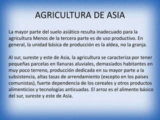 AGRICULTURA DE ASIA
La mayor parte del suelo asiático resulta inadecuado para la
agricultura Menos de la tercera parte es de uso productivo. En
general, la unidad básica de producción es la aldea, no la granja.
Al sur, sureste y este de Asia, la agricultura se caracteriza por tener
pequeñas parcelas en llanuras aluviales, demasiados habitantes en
muy poco terreno, producción dedicada en su mayor parte a la
subsistencia, altas tasas de arrendamiento (excepto en los países
comunistas), fuerte dependencia de los cereales y otros productos
alimenticios y tecnologías anticuadas. El arroz es el alimento básico
del sur, sureste y este de Asia.
 