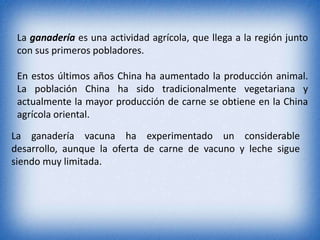 La ganadería es una actividad agrícola, que llega a la región junto
con sus primeros pobladores.
En estos últimos años China ha aumentado la producción animal.
La población China ha sido tradicionalmente vegetariana y
actualmente la mayor producción de carne se obtiene en la China
agrícola oriental.
La ganadería vacuna ha experimentado un considerable
desarrollo, aunque la oferta de carne de vacuno y leche sigue
siendo muy limitada.
 