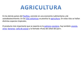 En los demás países del Pacífico, consiste en una economía rudimentaria y de
autoabastecimiento. En las islas volcánicas se practica la agricultura. En estas islas se hallan
distintas especies tropicales.
El producto más importante que se exporta es la palmera cocotera, hay también ananás,
arroz, bananas, caña de azúcar y la llamada «fruta del árbol del pan».
 