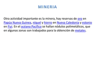 Otra actividad importante es la minera, hay reservas de oro en
Papúa Nueva Guinea, níquel y hierro en Nueva Caledonia y estonio
en Fiyi. En el océano Pacífico se hallan nódulos polimetálicos, que
en algunas zonas son trabajados para la obtención de metales.
 