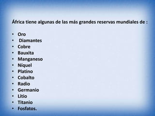 África tiene algunas de las más grandes reservas mundiales de :
• Oro
• Diamantes
• Cobre
• Bauxita
• Manganeso
• Níquel
• Platino
• Cobalto
• Radio
• Germanio
• Litio
• Titanio
• Fosfatos.
 