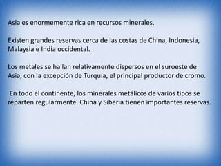 Asia es enormemente rica en recursos minerales.
Existen grandes reservas cerca de las costas de China, Indonesia,
Malaysia e India occidental.
Los metales se hallan relativamente dispersos en el suroeste de
Asia, con la excepción de Turquía, el principal productor de cromo.
En todo el continente, los minerales metálicos de varios tipos se
reparten regularmente. China y Siberia tienen importantes reservas.
 