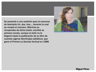 Miguel Pérez
Se presentó a una audición para el concurso
de televisión Un, dos, tres..., durante la cual
se rompió el menisco. Mientras se
recuperaba de dicha lesión, escribió su
primera novela, aunque el éxito no le
llegaría hasta la publicación de su libro de
cuentos Ligeros libertinajes sabáticos, que
ganó el Premio La Sonrisa Vertical en 1986
 