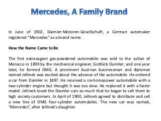 In June of 1902, Daimler-Motoren-Gesellschaft, a German automaker
registered “Mercedes” as a brand name.
How the Name Came to Be
The first extravagant gas-powdered automobile was sold to the sultan of
Morocco in 1899 by the mechanical engineer, Gottlieb Daimler; and one year
later, he formed DMG. A prominent Austrian businessman and diplomat
named Jellinek was excited about the advance of the automobile. He ordered
a car from Daimler in 1897. He received a six-horsepower automobile with a
two-cylinder engine but thought it was too slow. He replaced it with a faster
model. Jellinek loved the Diamler cars so much that he began to sell them to
high society customers. In April of 1900, Jellinek agreed to distribute and sell
a new line of DMG four-cylinder automobiles. The new car was named,
“Mercedes”, after Jellinek’s daughter.
 