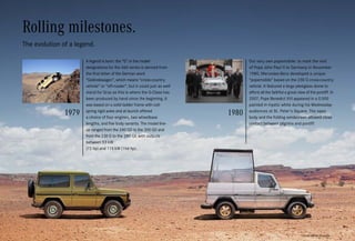 *Please read the disclaimer.
Our very own popemobile: to mark the visit
of Pope John Paul II to Germany in November
1980, Mercedes-Benz developed a unique
“popemobile” based on the 230 G cross-country
vehicle. It featured a large plexiglass dome to
afford all the faithful a great view of the pontiff. In
2007, Pope Benedict XVI appeared in a G 500
painted in mystic white during his Wednesday
audiences at St. Peter’s Square. The open
body and the folding windscreen allowed close
contact between pilgrims and pontiff.
Rolling milestones.
The evolution of a legend.
A legend is born: the “G” in the model
designations for the 460 series is derived from
the first letter of the German word
“Geländewagen”, which means “cross-country
vehicle” or “off-roader”, but it could just as well
stand for Graz as this is where the G-Class has
been produced by hand since the beginning. It
was based on a solid ladder frame with coil-
spring rigid axles and at launch offered
a choice of four engines, two wheelbase
lengths, and five body variants. The model line-
up ranged from the 240 GD to the 300 GD and
from the 230 G to the 280 GE with outputs
between 53 kW
(72 hp) and 115 kW (156 hp).
 