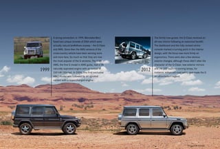 *Please read the disclaimer.
The family tree grows: the G-Class received an
all-new interior following an extensive facelift.
The dashboard and the fully revised centre
console marked a turning point in the interior
design, with the focus now more firmly on
ergonomics. There were also a few obvious
exterior changes, although these didn’t alter the
character of the G-Class: new exterior mirrors
and the LED daytime running lamps, for
instance, enhanced road safety and made the G
an ultra-modern legend.
A strong connection: in 1999, Mercedes-Benz
fused two unique strands of DNA which were
actually natural bedfellows anyway – the G-Class
and AMG. Since then the AMG versions of the
cross-country vehicle have been winning more
and more fans. So much so that they are now
the most popular of the G versions. The G 55
AMG, the first G model in AMG guise, had a V8
naturally aspirated engine with an output of
260 kW (354 hp). In 2004, this first exclusive
AMG model was followed by an uprated
variant with a supercharged engine.
 