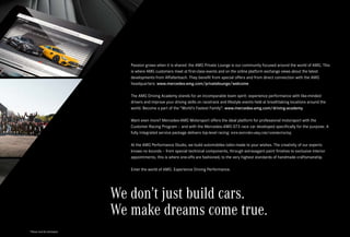 *Please read the disclaimer.
We don’t just build cars.
We make dreams come true.
Passion grows when it is shared: the AMG Private Lounge is our community focused around the world of AMG. This
is where AMG customers meet at first-class events and on the online platform exchange views about the latest
developments from Affalterbach. They benefit from special offers and from direct connection with the AMG
headquarters: www.mercedes-amg.com/privatelounge/welcome
The AMG Driving Academy stands for an incomparable team spirit: experience performance with like-minded
drivers and improve your driving skills on racetrack and lifestyle events held at breathtaking locations around the
world. Become a part of the “World’s Fastest Family”: www.mercedes-amg.com/driving-academy
Want even more? Mercedes-AMG Motorsport offers the ideal platform for professional motorsport with the
Customer Racing Program – and with the Mercedes-AMG GT3 race car developed specifically for the purpose. A
fully integrated service package delivers top-level racing: www.mercedes-amg.com/customerracing
At the AMG Performance Studio, we build automobiles tailor-made to your wishes. The creativity of our experts
knows no bounds – from special technical components, through extravagant paint finishes to exclusive interior
appointments, this is where one-offs are fashioned, to the very highest standards of handmade craftsmanship.
Enter the world of AMG. Experience Driving Performance.
 