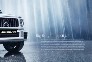 *Please read the disclaimer.
The road seems to be melting. Or is it the shiny film of the water fountain? It’s all the same to
the new Mercedes-AMG G 63. With its impressive and expressive exterior design. A look that
leaves no doubt as to who’s in charge. The AMG-specific radiator trim, the optionally available
55.9 cm (22-inch) wheels and the striking side-exiting AMG performance exhaust system lend
the icon its extrovert exterior. The Mercedes-AMG G 63 makes no distinction between lava
and asphalt. Delivering performance at the limit every time. It has always been without equal
off the road. But the off-road giant also impresses in the city thanks to its effortlessly superior
handling, making it a king away from the wild, too – in the urban jungle.
Big Bang in the city.
 