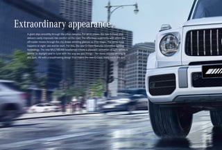 *Please read the disclaimer.
A giant slips smoothly through the urban canyons. For all its power, the new G-Class also
delivers vastly improved ride comfort on the road. The effortless superiority with which the
off-roader moves through the city draws admiring glances as if by magic. The same thing
happens at night: see and be seen. For this, the new G-Class features innovative lighting
technology. The new MULTIBEAM headlamps create a pleasant sensation of light which is
similar to daylight and in tune with the way we see things – for more relaxed driving in
the dark. All with a breathtaking design that makes the new G-Class really catch the eye.
Extraordinary appearance.
 