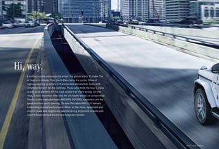 *Please read the disclaimer.
A muffled rumble announces its arrival. The ground starts to shake. The
air begins to vibrate. Then the G-Class turns the corner. Miles of
highway opening up before it. It accelerates and starts to really shift.
Unfamiliar terrain? On the contrary. Those who think the new G-Class
is only in its element off the road couldn’t be more wrong. On the
road, it soon becomes clear that the off-roader knows no compromise.
Thanks to the newly developed AMG RIDE CONTROL suspension and the
speed-sensitive sports steering, the new Mercedes-AMG G 63 delivers
outstanding on-road performance. When on the move, dynamism and
comfort scale new heights and take the driving enjoyment to levels with
which G-Class off-road drivers have long been familiar.
Hi, way.
 