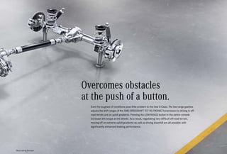 *Please read the disclaimer.
Even the toughest of conditions pose little problem to the new G-Class. The low-range gearbox
adjusts the shift ranges of the AMG SPEEDSHIFT TCT 9G-TRONIC Transmission to driving in off-
road terrain and on uphill gradients. Pressing the LOW RANGE button in the centre console
increases the torque at the wheels. As a result, negotiating very difficult off-road terrain,
moving off on extreme uphill gradients as well as driving downhill are all possible with
significantly enhanced braking performance.
Overcomes obstacles
at the push of a button.
 