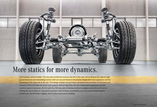 *Please read the disclaimer.
Trust is good, control is better. The new axle architecture ensures that this is the case. Demanding terrain calls for high
ground clearance and outstanding traction. Both are assured thanks to the precise independent front suspension and the
robustness of the rigid axle at the rear. This design enables the permanent all-wheel drive to deliver its full power and
manoeuvre the G through the terrain with purpose. With its high links, the new independent suspension provides
maximum ground clearance. On the road, too, the new axle architecture delivers tangibly enhanced performance,
making the new G-Class an impressive proposition with its better controllability and more precise wheel location.
Furthermore, the off-roader is lighter, which further improves its handling.
More statics for more dynamics.
 