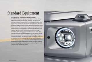 *Please read the disclaimer.
MULTIBEAM LED – trend-setting lighting technology
MULTIBEAM LED enables quick, precise adjustment of the driving
lights to the current road and traffic conditions. The light can be
switched on where it is required via 84 individually controllable LEDs.
A total of four control units calculate the ideal light pattern 100 times
per second using information provided by a camera positioned behind
the windscreen. The innovative technology extends and perfects the
familiar functions of the Intelligent Light System. In high-beam mode,
Adaptive Highbeam Assist Plus enables continuous long-range
illumination of the carriageway ahead without causing dazzle. When
there are oncoming vehicles or vehicles in front, the LEDs of the high-
beam modules are partially switched off, each creating a U-shaped,
recessed light pattern. The other areas of the carriageway continue to
be illuminated with the main beam (partial main beam). When the
system detects motorway conditions, an optimised high beam pattern
is selected accordingly. Depending on the road and traffic conditions,
partial motorway high beam is activated to avoid dazzling other road
users by using a specific light pattern.
Standard Equipment
 