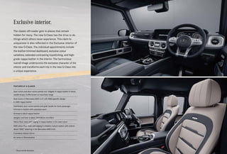 The G-Class has known routes which remain hidden to
others from the outset. This individuality is reflected in the
designo philosophy in particular. The design gene is
particularly prominent in the DNA of the G-Class. Because
the new G-Class is as confidently stylish at scaling design
heights as it is effortlessly superior in handling off-road
terrain. Equipment variants exclusively for the new G-Class,
in which everything is perfectly matched and tailored to
the highest level. Perfect craftsmanship, unique style – or,
to put it another way, designo.
designo customisations.
Exclusive interior.
The classic off-roader gets to places that remain
hidden for many. The new G-Class has the drive to do
things which others never experience. This claim to
uniqueness is also reflected in the Exclusive interior of
the new G-Class. The individual appointments include
the leather-trimmed dashboard, exclusive colour
variations, extended contrasting topstitching, and high-
grade nappa leather in the interior. The harmonious
overall image underscores the exclusive character of the
interior and transforms each trip in the new G-Class into
a unique experience.
FEATURES AT A GLANCE
Seat covers and door centre panels incl. tailgate in nappa leather in black,
saddle brown, truffle brown or macchiato beige
Seat covers in Mercedes-AMG G 63 with AMG-specific design
in AMG nappa leather
Dashboard, door centre panels and grab handle for front passenger
trimmed in leather with extended seam
Armrest in black nappa leather
designo roof liner in black DINAMICA microfibre
Velour floor mats with edging in nappa leather in the seat colour
AMG velour floor mats with edging in imitation nubuck leather with embroi-
dered “AMG” lettering in the Mercedes-AMG G 63
Frameless interior mirror
Air vents in Silvershadow
*Please read the disclaimer.
 
