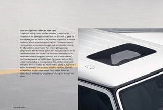 Glass sliding sunroof – more air, more light
The electric sliding sunroof provides pleasant, draught-free air
circulation in the passenger compartment. As it is made of glass, the
sunroof also gives the interior of the vehicle a brighter feel. A movable
headlining affords protection against the sun. If the system detects
rain or extreme temperatures, the open roof automatically moves to
the tilt position to prevent water from entering the passenger
compartment. With the vehicle parked, the sliding sunroof can still be
opened and closed from outside. The electronic vehicle key can be
used to activate the "convenience closing" and "summer opening"
functions by pressing and holding down the relevant buttons. If the
vehicle has heated up in strong sunshine, this function conveniently
allows the driver to ventilate the interior before getting in. To prevent
a hand, for example, from becoming trapped, the sliding sunroof is
equipped with an obstruction sensor. If the system detects an
obstruction, it automatically stops the roof closing and moves it back
a little.
*Please read the disclaimer.
 