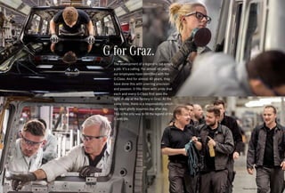 *Please read the disclaimer.
G for Graz.
The development of a legend is not simply
a job. It’s a calling. For almost 40 years,
our employees have identified with the
G-Class. And for almost 40 years, they
have done this with unerring precision
and passion. It fills them with pride that
each and every G-Class first sees the
light of day at the factory in Graz. At the
same time, there is a responsibility which
our team gladly assumes day after day.
This is the only way to fill the legend of the
G with life.
 