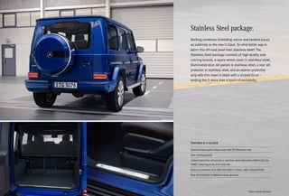 Stainless Steel package.
Nothing combines forbidding nature and tasteful luxury
as sublimely as the new G-Class. So what better way to
adorn this off-road jewel than stainless steel? The
Stainless Steel package consists of high-quality side
running boards, a spare wheel cover in stainless steel,
illuminated door sill panels in stainless steel, a rear sill
protector in stainless steel, and an exterior protective
strip with trim insert in black with a striped finish –
lending the G more than a touch of exclusivity.
FEATURES AT A GLANCE
Stainless-steel spare wheel cover with 3D Mercedes star
Side running boards
4 illuminated door sill panels in stainless steel; Mercedes-AMG G 63 has
“AMG” lettering at the front and rear
Exterior protective strip with trim insert in black, with a striped finish
Rear sill protector in stainless steel, grooved
*Please read the disclaimer.
 