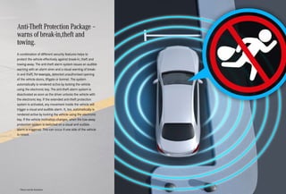 Anti-Theft Protection Package –
warns of break-in,theft and
towing.
A combination of different security features helps to
protect the vehicle effectively against break-in, theft and
towing-away. The anti-theft alarm system issues an audible
warning with an alarm siren and a visual warning of break-
in and theft, for example, detected unauthorised opening
of the vehicle doors, liftgate or bonnet. The system
automatically is rendered active by locking the vehicle
using the electronic key. The anti-theft alarm system is
deactivated as soon as the driver unlocks the vehicle with
the electronic key. If the extended anti-theft protection
system is activated, any movement inside the vehicle will
trigger a visual and audible alarm. It, too, automatically is
rendered active by locking the vehicle using the electronic
key. If the vehicle inclination changes, when the tow-away
protection system is switched on a visual and audible
alarm is triggered. This can occur if one side of the vehicle
is raised.
*Please read the disclaimer.
 