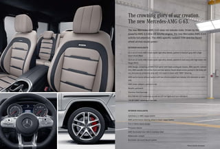 *Please read the disclaimer.
The crowning glory of our creation.
The new Mercedes-AMG G 63.
EXTERIOR HIGHLIGHTS
53.3 cm (21-inch) AMG 5-twin-spoke light-alloy wheels, painted in titanium grey with a high-
sheen finish (RG2)
53.3 cm (21-inch) AMG 5-twin-spoke light-alloy wheels, painted in matt back with high-sheen rim
flange (RG3)
AMG design, consisting of AMG front apron with black cooling air intakes, AMG-specific radiator
trim, AMG-specific trim on the front and rear aprons, flared wheel arches painted in the body col-
our, and exterior protective strip with trim insert in black with “AMG” lettering
AMG performance exhaust system with two chrome-plated twin tailpipe trim elements on each
side
AMG brake callipers, painted in red
Metallic paintwork
Stainless Steel package
MULTIBEAM LED headlamps as well as LED tail lights and turn indicators
“V8 BITURBO” lettering on the side
INTERIOR HIGHLIGHTS
Upholstery in AMG nappa leather
AMG performance steering wheel in black nappa leather
Trim in Metal weave design
Exclusive interior
AMG illuminated door sills in stainless steel
Widescreen cockpit
Burmester Surround Sound system
The new Mercedes-AMG G 63 does not tolerate rivals. Driven by the
powerful AMG 4.0-litre V8 biturbo engine, the new Mercedes-AMG G 63
solicits full attention. The AMG-specific radiator trim and the flared
wheel arches exude power.
 