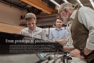 U5
*Please read the disclaimer.
From prototype to phenomenon.
It started with a vision: how do you build the perfect cross-country vehicle? What followed were
numerous development steps charged with passion and devotion, characterised by a love of detail
and a degree of care that can be felt in each G to this day. All combined with the desire to
experience the joy we feel in building the G-Class again on every subsequent journey in it. Be it on
the off-road trails of the Earth or the world’s most splendid boulevards.
 