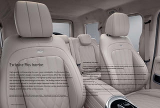 Exclusive Plus interior.
High-quality craftsmanship for even more individuality: the Exclusive Plus
interior. The stylish designo manufaktur appointments afford the interior an
even more luxurious atmosphere. The highest-quality nappa leather is used from
the dashboard and seats through to the doors. The thrilling interior includes
appointments imbued in macchiato beige/espresso brown. A further design
highlight is the diamond design on the seats, the door centre panels including
tailgate, and the sides of the centre console.
1
 Mercedes-AMG G 63 AMG has seats in AMG Exclusive nappa leather. 2
 Mercedes-AMG G 63 has “AMG” metal badge.
3
 Mercedes-AMG G 63 AMG has velour floor mats with edging in imitation nubuck leather and embroidered “AMG” lettering.
*Please read the disclaimer.
FEATURES AT A GLANCE
Seats in designo nappa leather1
in macchiato beige, espresso brown, classic red or black with diamond
stitching, perforated upholstery and colour-coordinated topstitching
“designo” metal badge2
in the front backrests
Door panels, door armrests, armrest and upper centre console trim as well as dashboard (upper and lower
section) in nappa leather
Door centre panels incl. tailgate and kneepads on the sides of the centre console in nappa leather with
diamond stitching
designo velour floor mats in black or espresso brown with edging in designo nappa leather incl. “designo” metal
badges3
designo roof liner in DINAMICA microfibre in black or macchiato beige
Frameless interior mirror
Air vents in Silvershadow
 
