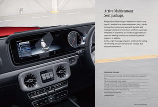 Active Multicontour
Seat package.
People have always sought relaxation in nature. And
now it’s possible in an urban environment, too – thanks
to the active multicontour seats with dynamic and
massage functions for the driver and front passenger.
Inflatable air chambers and lumbar support ensure
optimum seating comfort and outstanding lateral
support. In addition
to this, eight massage programs enhance the feeling
of well-being and turn every trip into a unique and
enjoyable experience.
FEATURES AT A GLANCE
Active multicontour front seats with dynamic function and massage func-
tion
Electrically adjustable lumbar support
Massage function with 14 air chambers in the seat backrest
Massage function with four air chambers in the seat cushion
Massage heating panels in the spinal area
Fast-acting seat heating Plus
Climatised seats
*Please read the disclaimer.
 